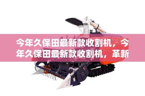 今年久保田最新款收割机,革新农业科技的先锋还是本土智慧之选?