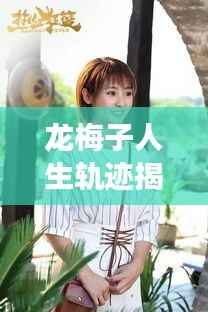 龙梅子人生轨迹揭秘,剪不断理还乱的故事