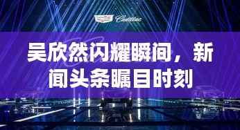 吴欣然闪耀瞬间,新闻头条瞩目时刻