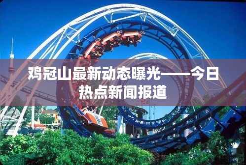 鸡冠山最新动态曝光——今日热点新闻报道